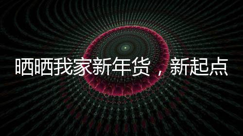曬曬我家新年貨，新起點(diǎn)，新希望