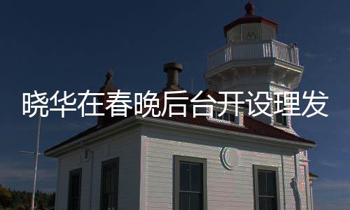曉華在春晚后臺(tái)開設(shè)理發(fā)店，跨界創(chuàng)新引領(lǐng)時(shí)尚潮流