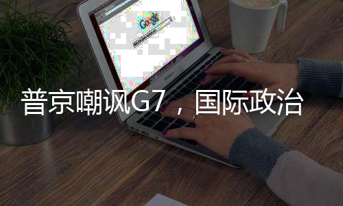 普京嘲諷G7，國際政治中的力量對(duì)比與話語博弈