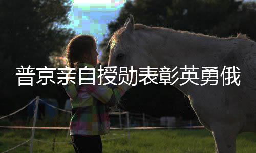 普京親自授勛表彰英勇俄士兵，肉搏勝敵彰顯榮耀
