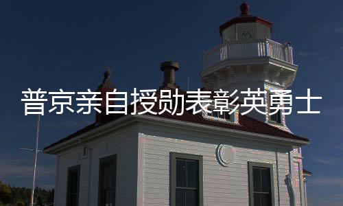 普京親自授勛表彰英勇士兵，俄軍在肉搏戰(zhàn)中取得勝利