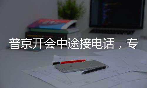 普京開會(huì)中途接電話，專注與決斷的體現(xiàn)