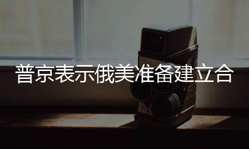 普京表示俄美準備建立合作關系，兩國未來合作展望