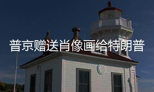 普京贈送肖像畫給特朗普，兩國關(guān)系中的一項(xiàng)獨(dú)特舉動(dòng)解讀
