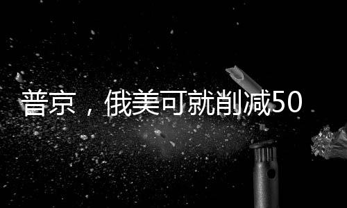 普京，俄美可就削減50%軍備達成一致