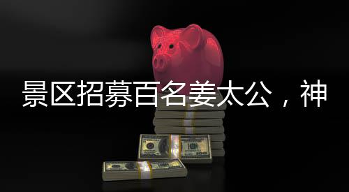 景區(qū)招募百名姜太公，神秘角色亮相游客矚目