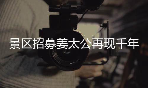 景區(qū)招募姜太公再現(xiàn)千年文化盛景，別樣睡眠之旅亮相工作假期體驗活動，共聘百名人員上班也能享閑適午睡時光