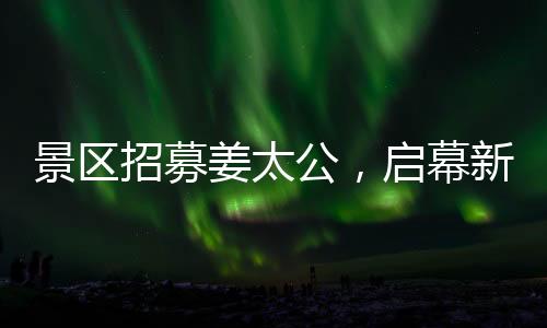 景區(qū)招募姜太公，啟幕新文旅盛宴，開啟百家英雄之旅！標(biāo)題推薦，百名姜太公集結(jié)景區(qū)，掀起新一波文化體驗(yàn)熱潮