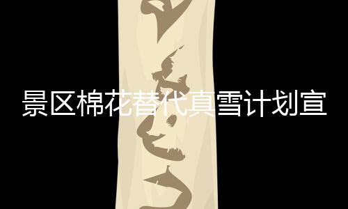 景區(qū)棉花替代真雪計劃宣告失敗，致歉公眾并暫時關(guān)閉