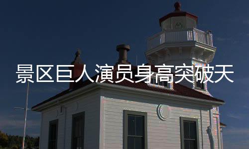 景區(qū)巨人演員身高突破天際，兩米三三的壯舉引發(fā)熱議——走近這位新晉網(wǎng)紅的故事