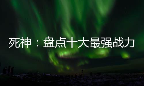 死神：盤點十大最強戰(zhàn)力！