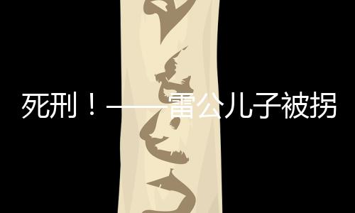 死刑！——雷公兒子被拐案二審宣判，正義終將實(shí)現(xiàn)