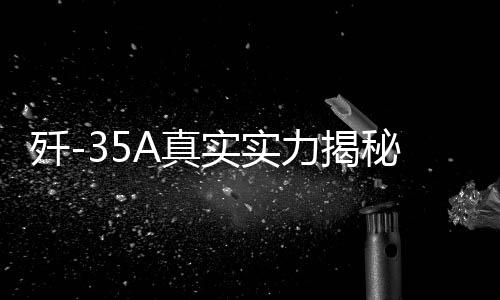 殲-35A真實(shí)實(shí)力揭秘，全面展現(xiàn)高端戰(zhàn)斗機(jī)的震撼實(shí)力