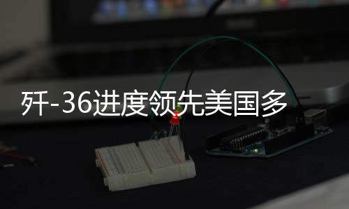 殲-36進(jìn)度領(lǐng)先美國多個身位，深度解析中國尖端戰(zhàn)機(jī)研發(fā)態(tài)勢