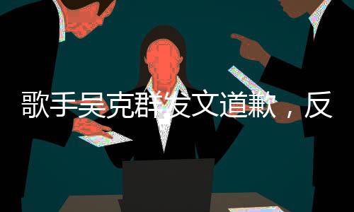 歌手吳克群發(fā)文道歉，反思與自省，音樂之路繼續(xù)前行