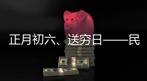 正月初六、送窮日——民間傳統(tǒng)習(xí)俗與現(xiàn)代生活融合的美好愿景