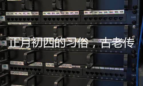 正月初四的習(xí)俗，古老傳統(tǒng)的慶?；顒?dòng)