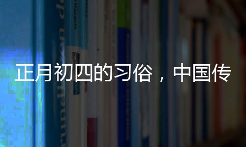 正月初四的習(xí)俗，中國傳統(tǒng)文化的豐富內(nèi)涵