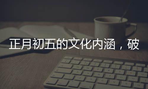 正月初五的文化內(nèi)涵，破五的由來與習俗