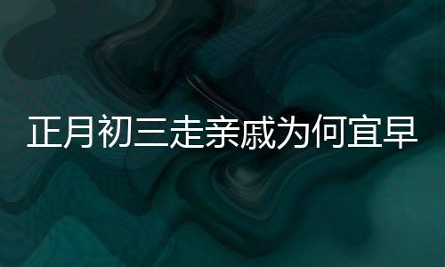 正月初三走親戚為何宜早點回家，傳統(tǒng)習俗與現(xiàn)代生活的交融