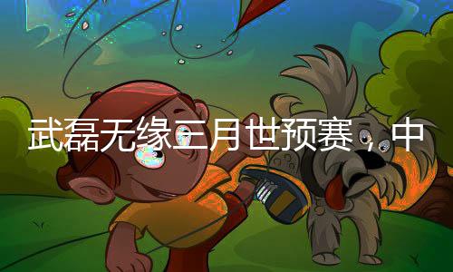 武磊無緣三月世預賽，中國足球的遺憾與挑戰(zhàn)