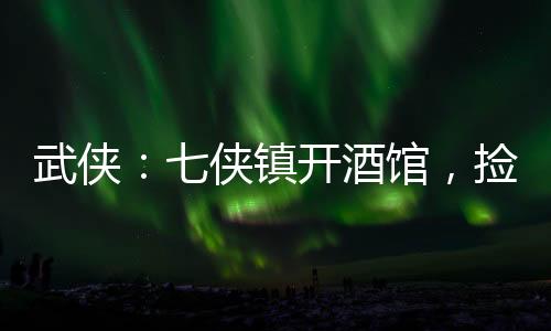 武俠：七俠鎮(zhèn)開酒館，撿尸師妃暄