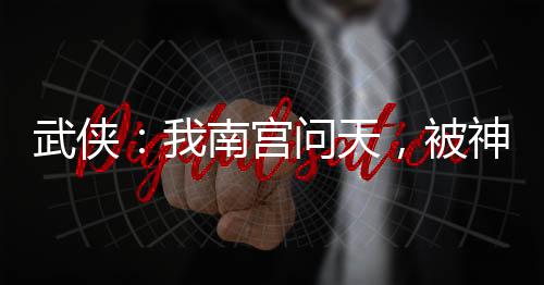 武俠：我南宮問(wèn)天，被神兵榜曝光