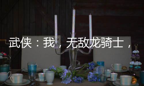 武俠：我，無敵龍騎士，橫推江湖