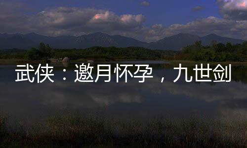 武俠：邀月懷孕，九世劍神被曝光