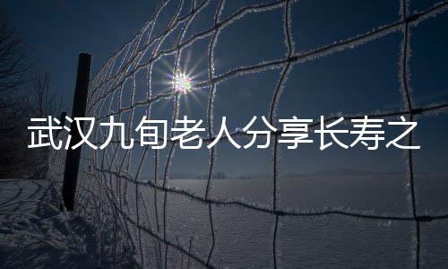 武漢九旬老人分享長(zhǎng)壽之道，養(yǎng)生秘訣與健康生活的一二三四