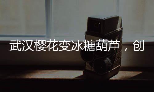 武漢櫻花變冰糖葫蘆，創(chuàng)意文旅打造春季新風(fēng)景線