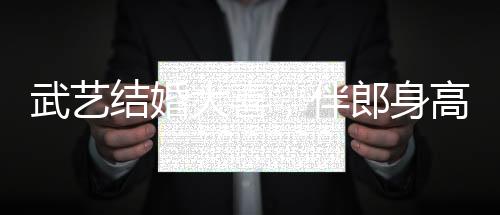 武藝結(jié)婚大喜，伴郎身高要求超170，見證兄弟情深與榮耀時刻