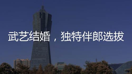 武藝結(jié)婚，獨特伴郎選拔標(biāo)準(zhǔn)引熱議——身高要求至少170cm