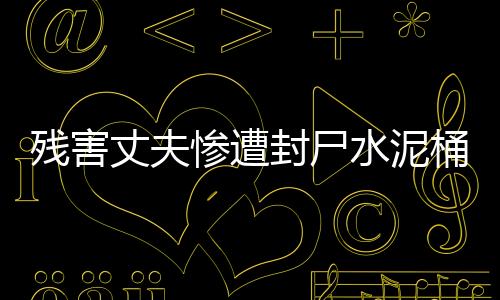 殘害丈夫慘遭封尸水泥桶，慘案震驚社會(huì)