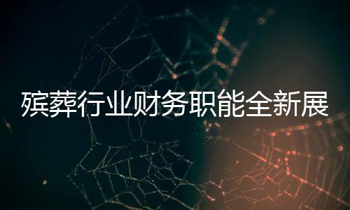 殯葬行業(yè)財務(wù)職能全新展現(xiàn)，融合財務(wù)管理與遺體收殮工作的復(fù)合型人才需求顯現(xiàn)