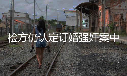檢方仍認定訂婚強奸案中存在實際性行為，探討案件疑點及法律解析