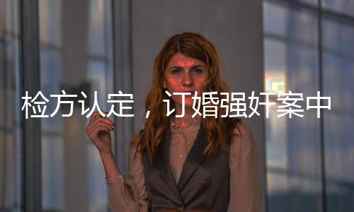 檢方認(rèn)定，訂婚強(qiáng)奸案中存在實(shí)際性行為——揭秘案件內(nèi)幕