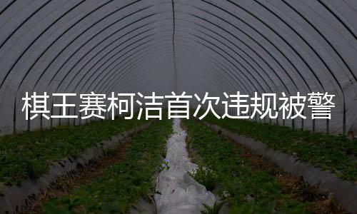 棋王賽柯潔首次違規(guī)被警告時(shí)抗議，賽場(chǎng)內(nèi)外的紛爭(zhēng)與反思