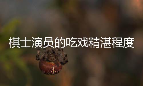 棋士演員的吃戲精湛程度——解析其獨(dú)特魅力與卓越演技
