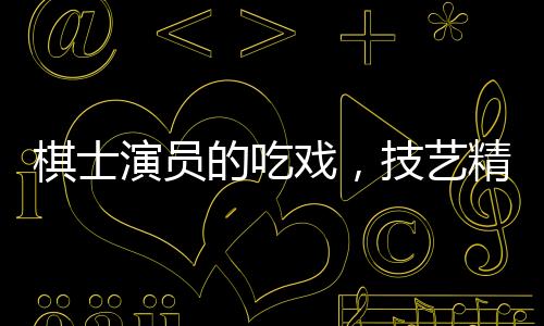 棋士演員的吃戲，技藝精湛，震撼人心