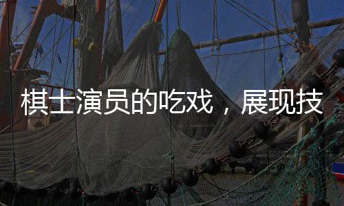 棋士演員的吃戲，展現(xiàn)技藝之牛的獨(dú)特風(fēng)采