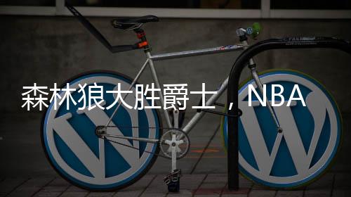 森林狼大勝爵士，NBA賽事掀翻爵士隊伍，賽場烽火再燃！戰(zhàn)績出色揭示強隊風范