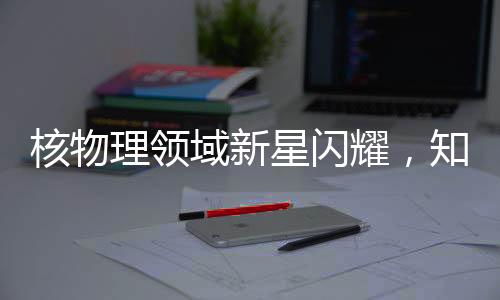 核物理領域新星閃耀，知名核物理學家劉暢離美加盟北京大學