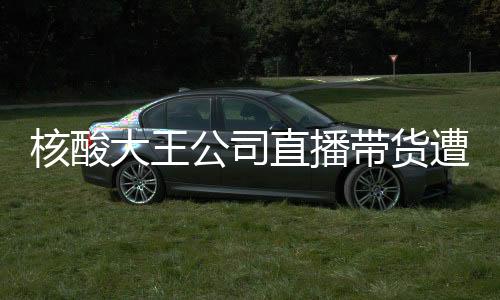 核酸大王公司直播帶貨遭遇尷尬，銷售額為零