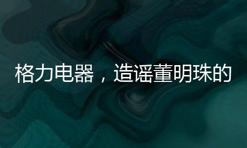 格力電器，造謠董明珠的5人遭行政處罰——揭示事件全貌