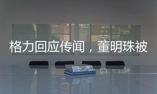格力回應(yīng)傳聞，董明珠被停職審查系不實(shí)信息，網(wǎng)絡(luò)謠言止于智者