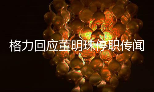 格力回應(yīng)董明珠停職傳聞，真相究竟如何？