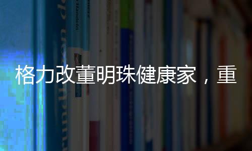 格力改董明珠健康家，重塑企業(yè)使命與構(gòu)建健康生活新模式