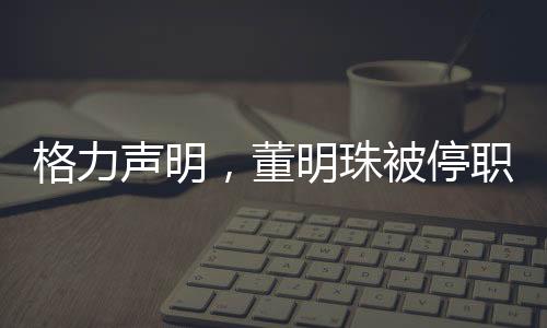 格力聲明，董明珠被停職審查純屬謠言，網(wǎng)絡(luò)傳聞不可輕信