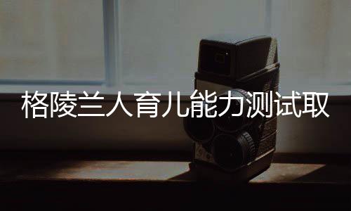 格陵蘭人育兒能力測試取消，教育新動向引發(fā)關注